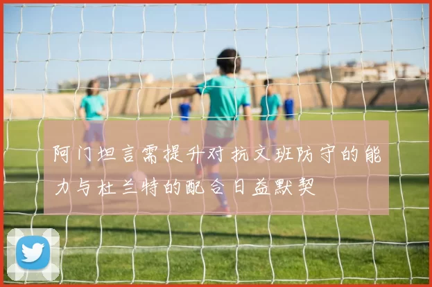 阿门坦言需提升对抗文班防守的能力与杜兰特的配合日益默契