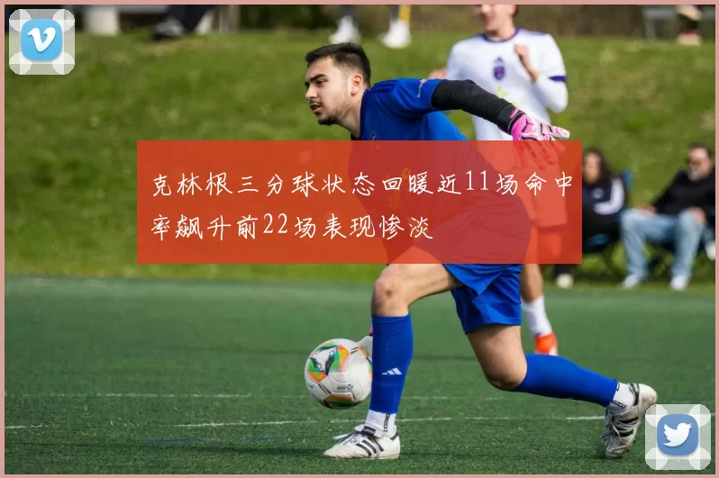 克林根三分球状态回暖近11场命中率飙升前22场表现惨淡