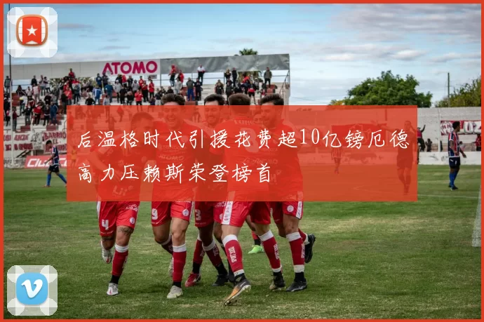 后温格时代引援花费超10亿镑厄德高力压赖斯荣登榜首