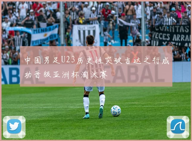 中国男足U23历史性突破吉达之行成功晋级亚洲杯淘汰赛