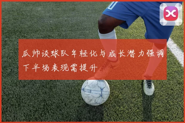 瓜帅谈球队年轻化与成长潜力强调下半场表现需提升