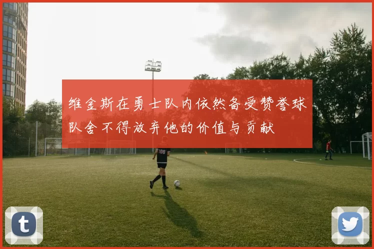 维金斯在勇士队内依然备受赞誉球队舍不得放弃他的价值与贡献