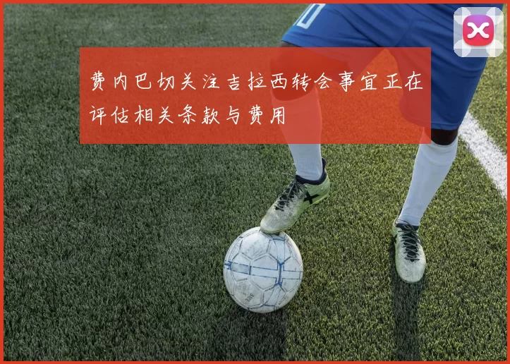费内巴切关注吉拉西转会事宜正在评估相关条款与费用