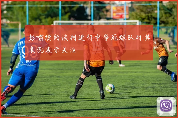 彭啸续约谈判进行中争冠球队对其表现表示关注