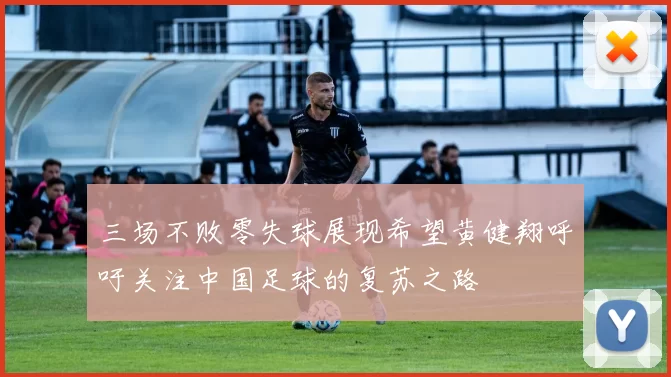 三场不败零失球展现希望黄健翔呼吁关注中国足球的复苏之路
