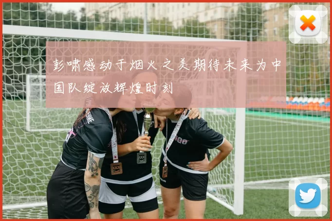 彭啸感动于烟火之美期待未来为中国队绽放辉煌时刻